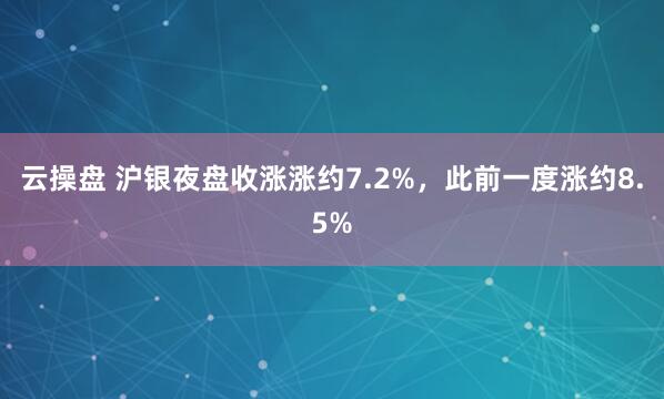云操盘 沪银夜盘收涨涨约7.2%，此前一度涨约8.5%