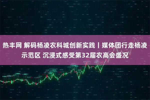 热丰网 解码杨凌农科城创新实践丨媒体团行走杨凌示范区 沉浸式感受第32届农高会盛况